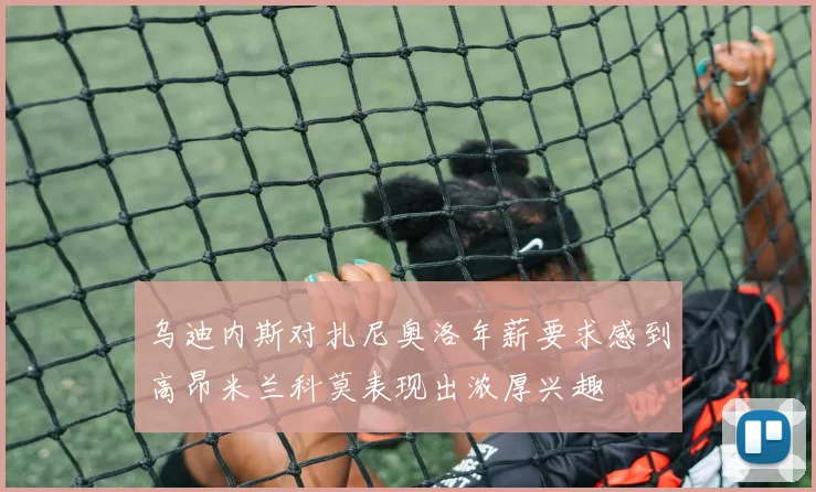 乌迪内斯对扎尼奥洛年薪要求感到高昂米兰科莫表现出浓厚兴趣
