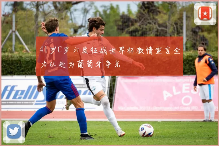 41岁C罗六度征战世界杯激情宣言全力以赴为葡萄牙争光
