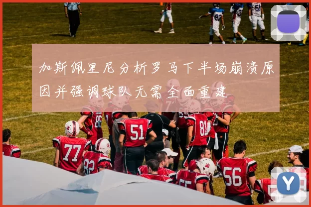 加斯佩里尼分析罗马下半场崩溃原因并强调球队无需全面重建