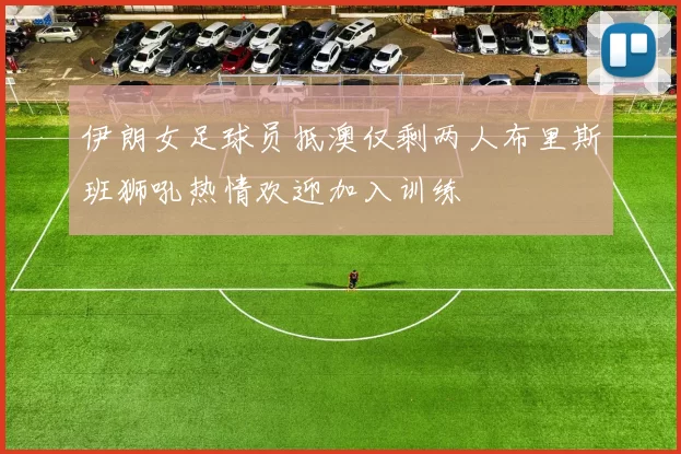 伊朗女足球员抵澳仅剩两人布里斯班狮吼热情欢迎加入训练