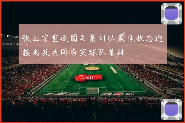 张玉宁重返国足集训以最佳状态迎接老友共同夯实球队基础