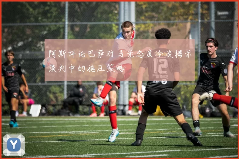 阿斯评论巴萨对马竞态度冷淡揭示谈判中的施压策略