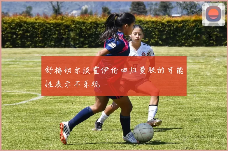 舒梅切尔谈霍伊伦回归曼联的可能性表示不乐观