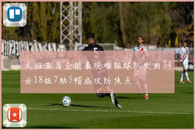文班亚马全能表现难阻球队失利34分18板7助5帽成攻防焦点