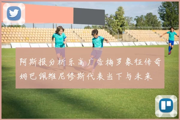 阿斯报分析乐高广告梅罗象征传奇姆巴佩维尼修斯代表当下与未来