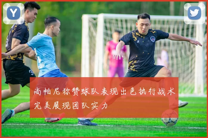 尚帕尼称赞球队表现出色执行战术完美展现团队实力