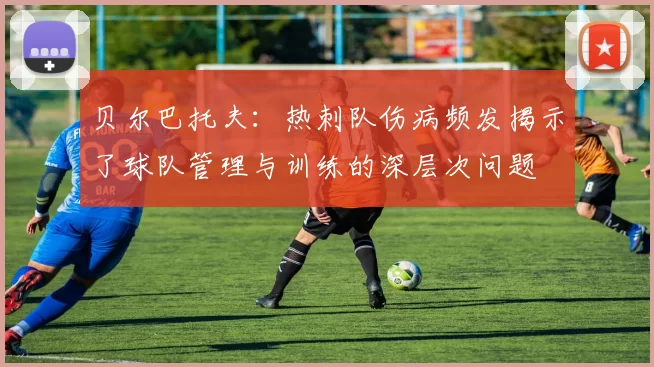 贝尔巴托夫：热刺队伤病频发揭示了球队管理与训练的深层次问题