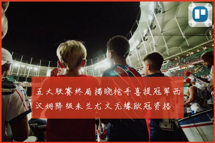 五大联赛终局揭晓枪手喜提冠军西汉姆降级米兰尤文无缘欧冠资格