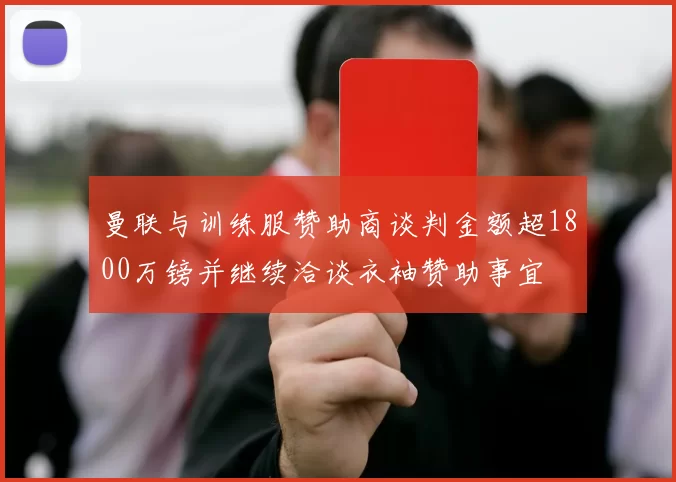 曼联与训练服赞助商谈判金额超1800万镑并继续洽谈衣袖赞助事宜