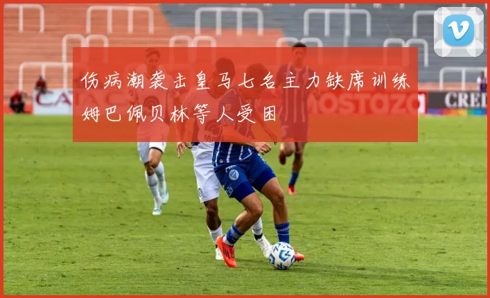伤病潮袭击皇马七名主力缺席训练姆巴佩贝林等人受困