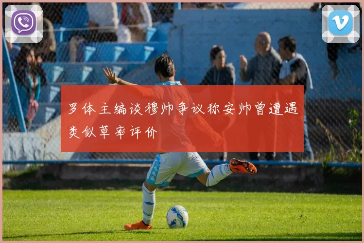 罗体主编谈穆帅争议称安帅曾遭遇类似草率评价