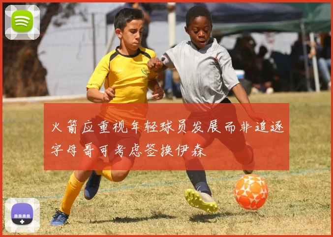 火箭应重视年轻球员发展而非追逐字母哥可考虑签换伊森
