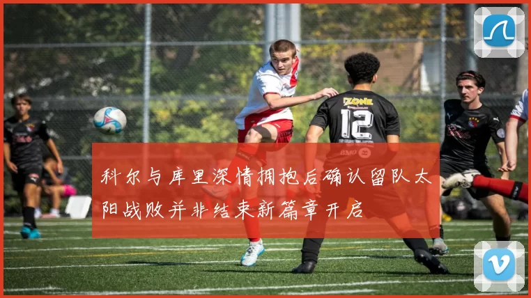 科尔与库里深情拥抱后确认留队太阳战败并非结束新篇章开启